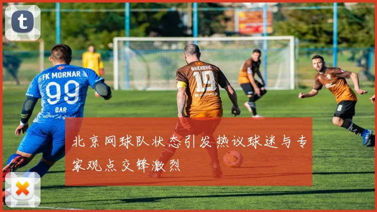 北京网球队状态引发热议球迷与专家观点交锋激烈