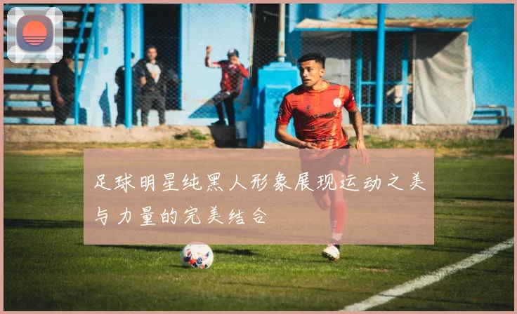 足球明星纯黑人形象展现运动之美与力量的完美结合