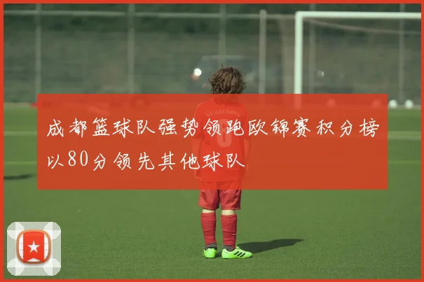 成都篮球队强势领跑欧锦赛积分榜以80分领先其他球队