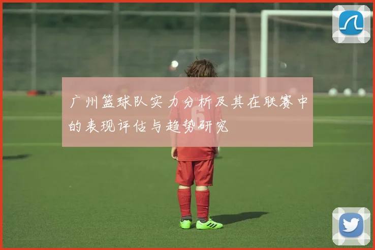 广州篮球队实力分析及其在联赛中的表现评估与趋势研究