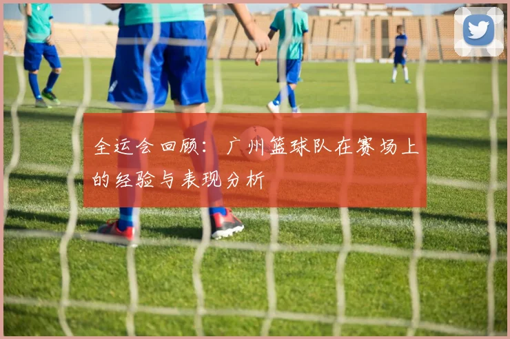 全运会回顾：广州篮球队在赛场上的经验与表现分析