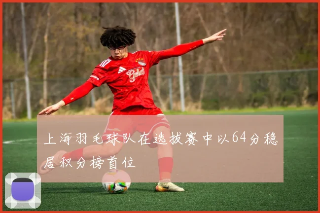 上海羽毛球队在选拔赛中以64分稳居积分榜首位