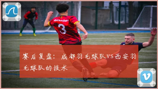 赛后复盘：成都羽毛球队vs西安羽毛球队的技术