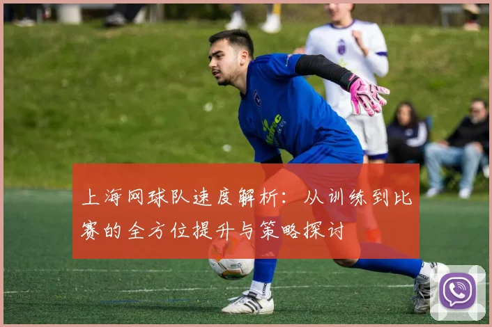 上海网球队速度解析：从训练到比赛的全方位提升与策略探讨