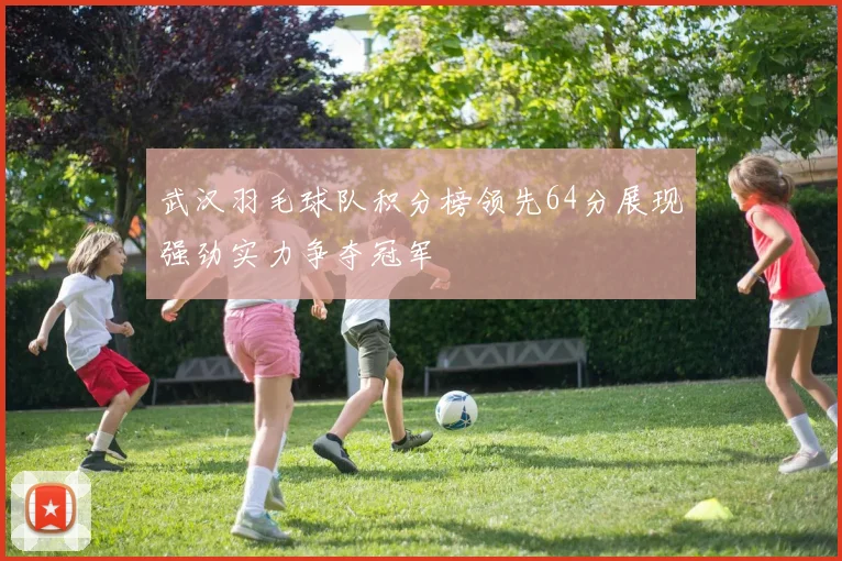 武汉羽毛球队积分榜领先64分展现强劲实力争夺冠军