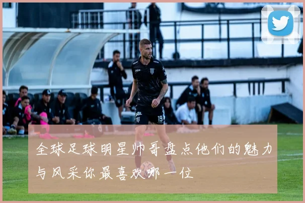 全球足球明星帅哥盘点他们的魅力与风采你最喜欢哪一位