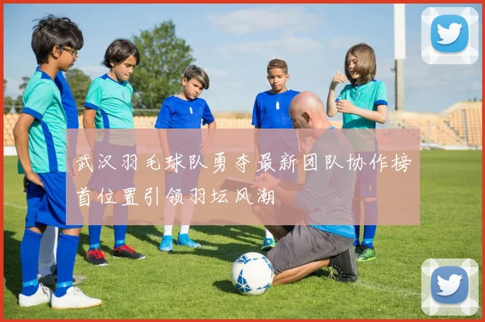 武汉羽毛球队勇夺最新团队协作榜首位置引领羽坛风潮