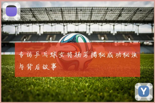 专访乒乓球女将杨芳揭秘成功秘诀与背后故事