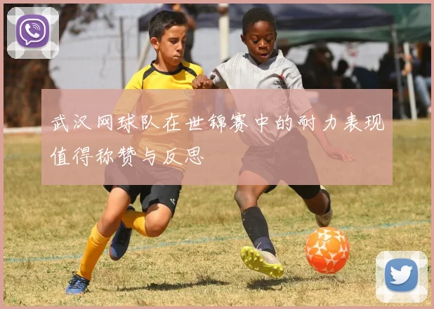 武汉网球队在世锦赛中的耐力表现值得称赞与反思