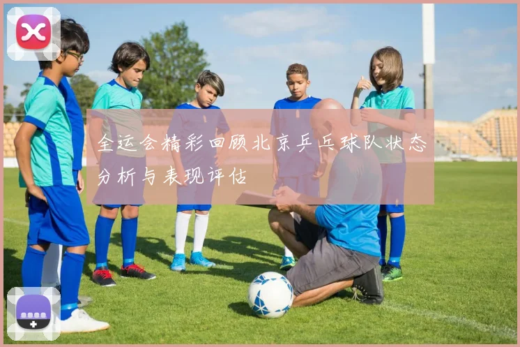 全运会精彩回顾北京乒乓球队状态分析与表现评估