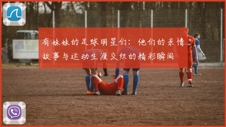 有妹妹的足球明星们：他们的亲情故事与运动生涯交织的精彩瞬间