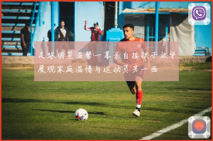 足球明星温馨一幕亲自接孩子放学展现家庭温情与运动员另一面