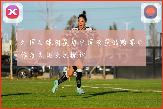 外国足球明星与中国明星的跨界合作与文化交流探讨