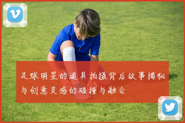 足球明星的道具拍摄背后故事揭秘与创意灵感的碰撞与融合