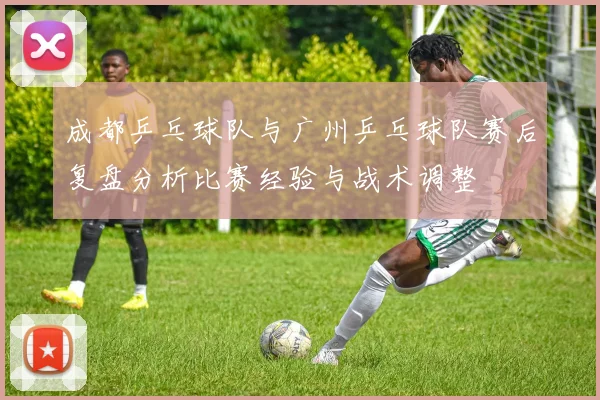 成都乒乓球队与广州乒乓球队赛后复盘分析比赛经验与战术调整
