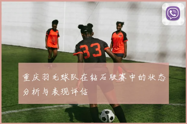 重庆羽毛球队在钻石联赛中的状态分析与表现评估