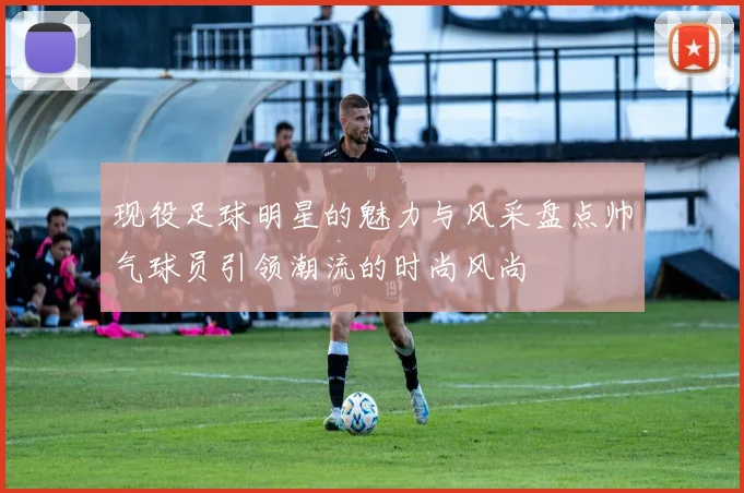 现役足球明星的魅力与风采盘点帅气球员引领潮流的时尚风尚