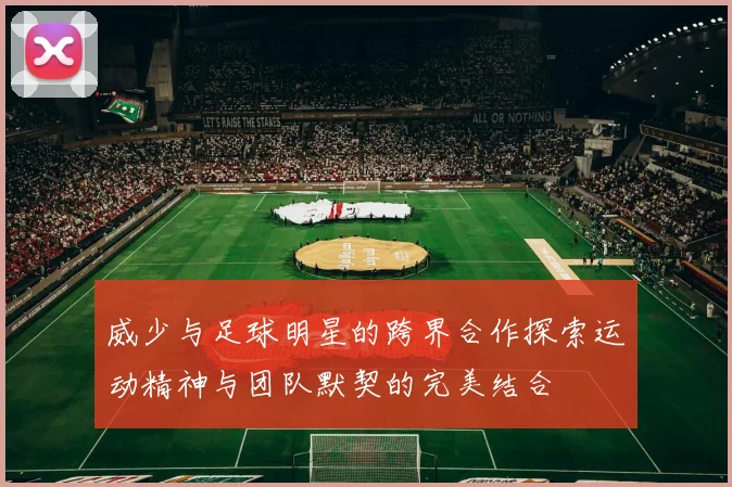 威少与足球明星的跨界合作探索运动精神与团队默契的完美结合