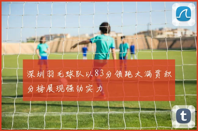 深圳羽毛球队以83分领跑大满贯积分榜展现强劲实力