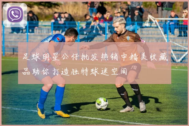 足球明星公仔批发热销中精美收藏品助你打造独特球迷空间