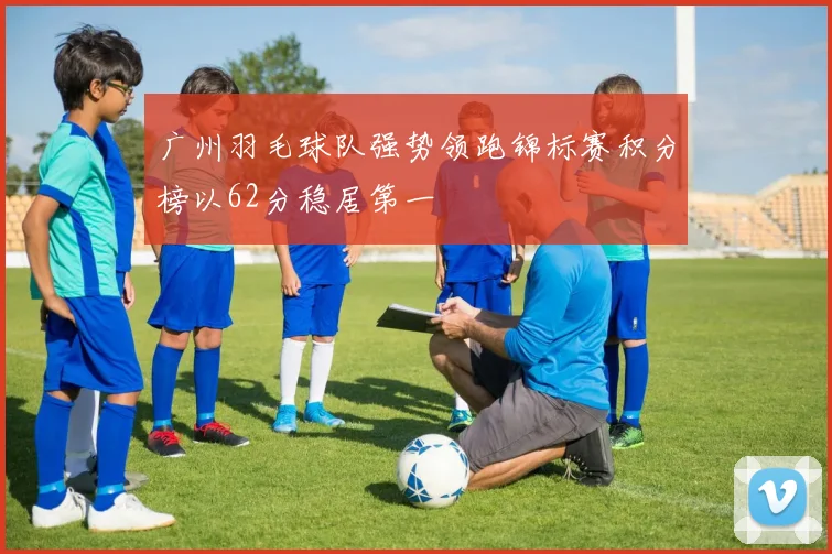 广州羽毛球队强势领跑锦标赛积分榜以62分稳居第一