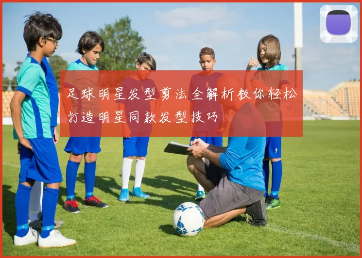 足球明星发型剪法全解析教你轻松打造明星同款发型技巧