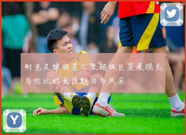 耐克足球明星汇聚超级巨星展现无与伦比的竞技魅力与风采