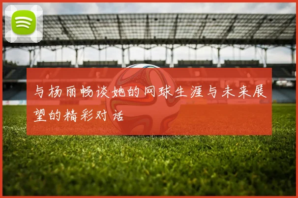 与杨丽畅谈她的网球生涯与未来展望的精彩对话