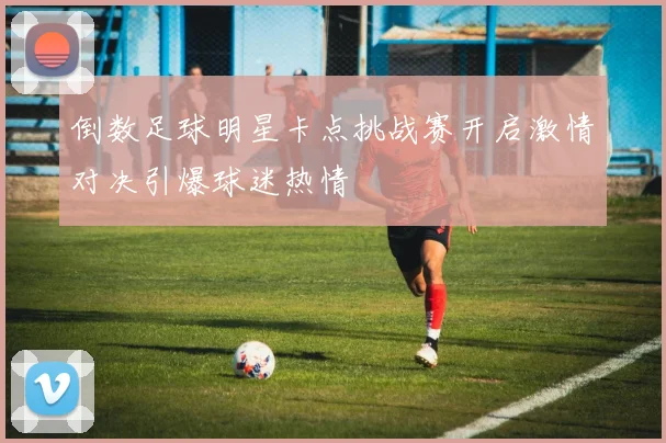倒数足球明星卡点挑战赛开启激情对决引爆球迷热情