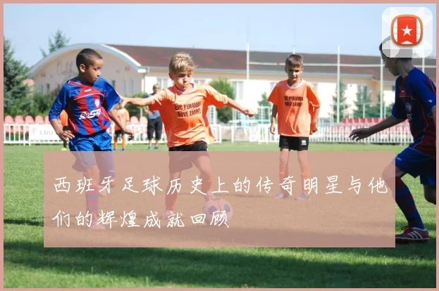 西班牙足球历史上的传奇明星与他们的辉煌成就回顾