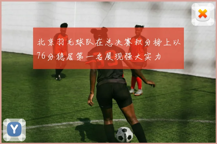 北京羽毛球队在总决赛积分榜上以76分稳居第一名展现强大实力