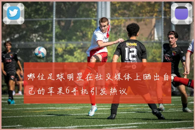 哪位足球明星在社交媒体上晒出自己的苹果6手机引发热议