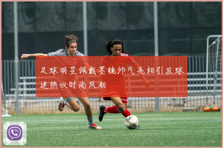 足球明星佩戴墨镜帅气亮相引发球迷热议时尚风潮