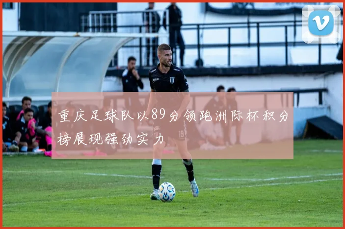 重庆足球队以89分领跑洲际杯积分榜展现强劲实力