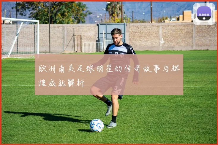 欧洲南美足球明星的传奇故事与辉煌成就解析