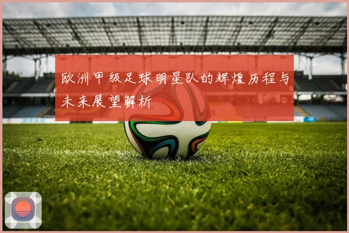 欧洲甲级足球明星队的辉煌历程与未来展望解析