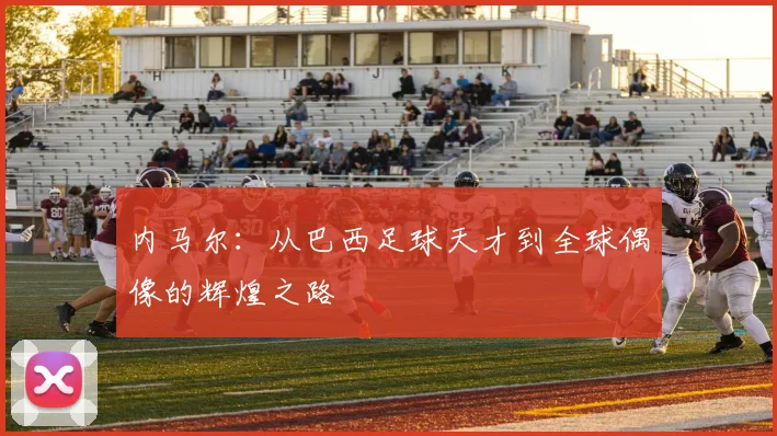 内马尔：从巴西足球天才到全球偶像的辉煌之路