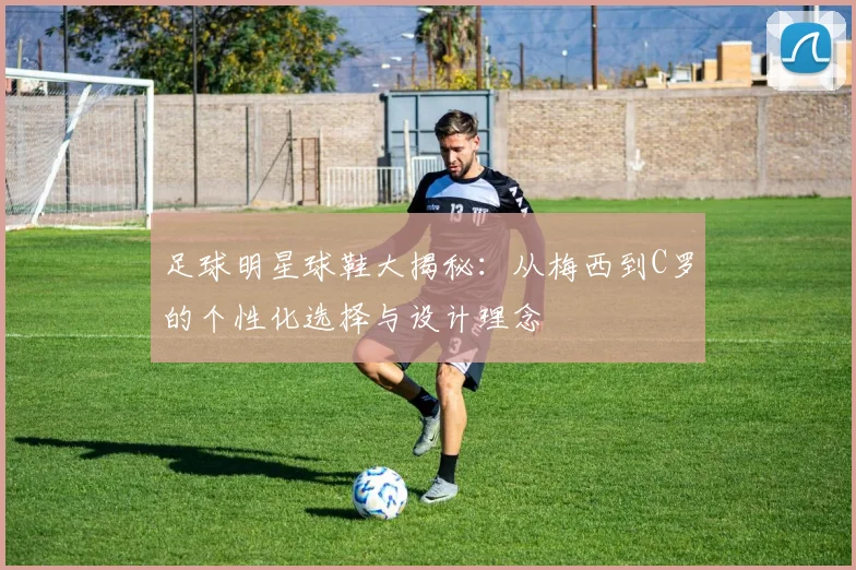 足球明星球鞋大揭秘：从梅西到C罗的个性化选择与设计理念