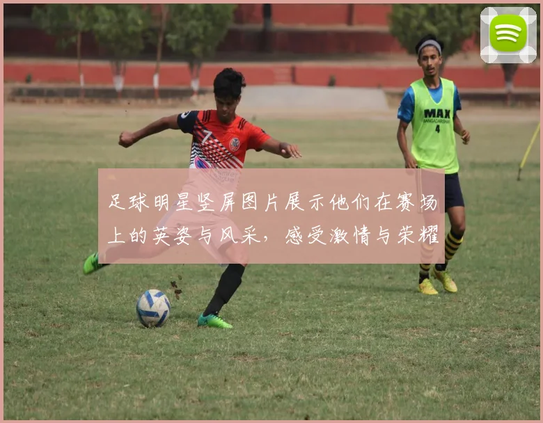 足球明星竖屏图片展示他们在赛场上的英姿与风采，感受激情与荣耀的瞬间