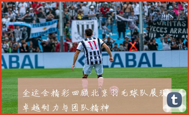 全运会精彩回顾北京羽毛球队展现卓越耐力与团队精神