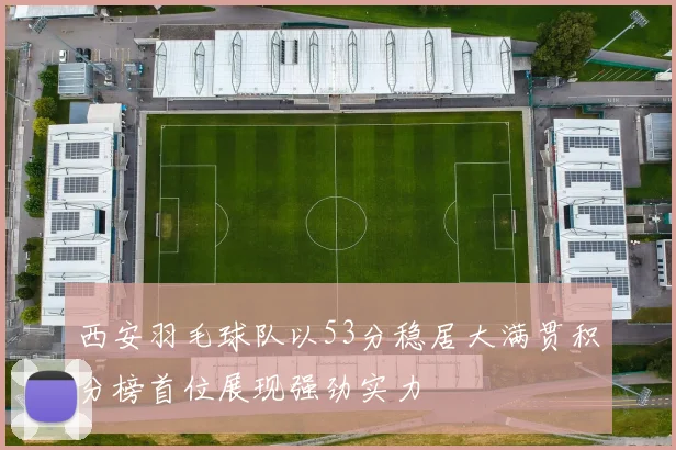 西安羽毛球队以53分稳居大满贯积分榜首位展现强劲实力