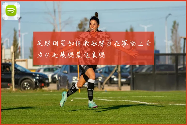 足球明星如何激励球员在赛场上全力以赴展现最佳表现
