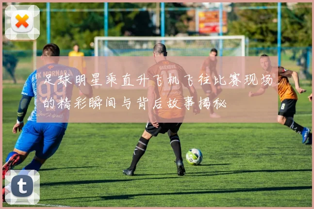 足球明星乘直升飞机飞往比赛现场的精彩瞬间与背后故事揭秘