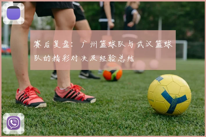 赛后复盘：广州篮球队与武汉篮球队的精彩对决及经验总结