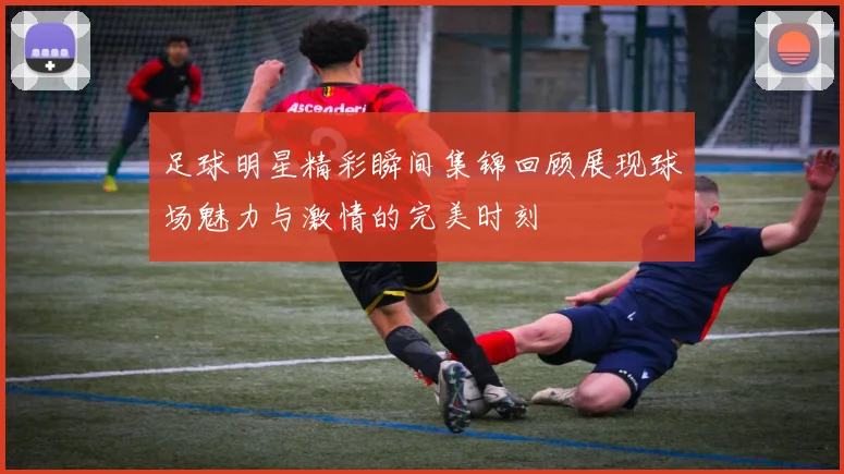 足球明星精彩瞬间集锦回顾展现球场魅力与激情的完美时刻