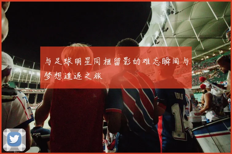 与足球明星同框留影的难忘瞬间与梦想追逐之旅