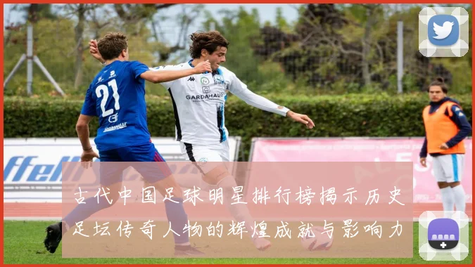 古代中国足球明星排行榜揭示历史足坛传奇人物的辉煌成就与影响力