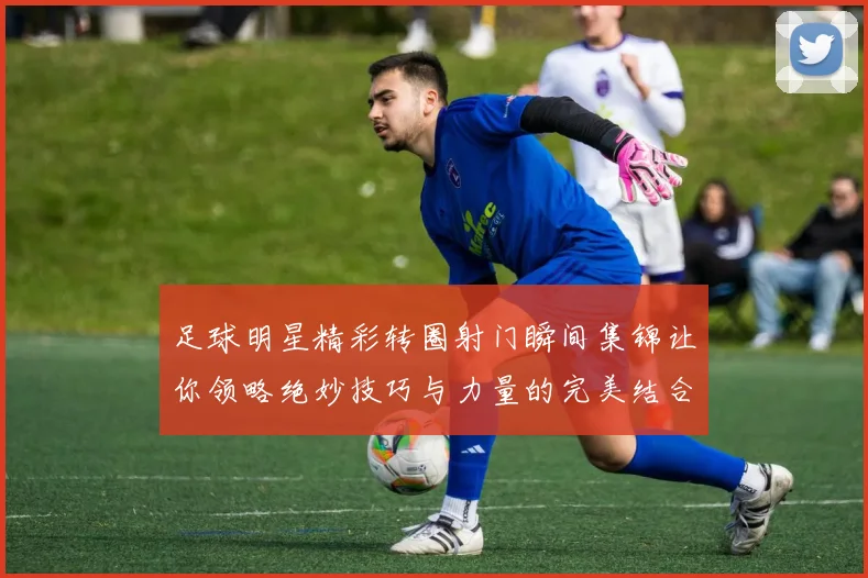 足球明星精彩转圈射门瞬间集锦让你领略绝妙技巧与力量的完美结合