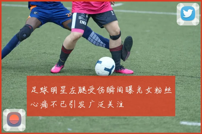 足球明星左腿受伤瞬间曝光女粉丝心痛不已引发广泛关注