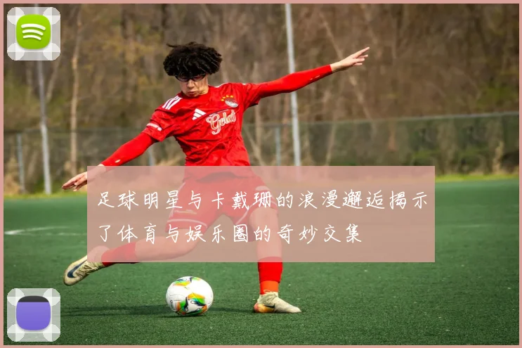 足球明星与卡戴珊的浪漫邂逅揭示了体育与娱乐圈的奇妙交集